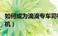 如何成为滴滴专车司机（如何成为滴滴专车司机）
