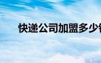 快递公司加盟多少钱（快递公司加盟）