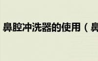 鼻腔冲洗器的使用（鼻腔冲洗器的使用方法）