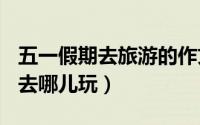 五一假期去旅游的作文450字左右（五一假期去哪儿玩）