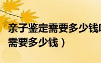 亲子鉴定需要多少钱哪家价格便宜（亲子鉴定需要多少钱）