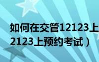 如何在交管12123上预约上牌（如何在交管12123上预约考试）