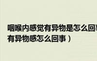 咽喉内感觉有异物是怎么回事（为什么感觉喉咙有东西咽喉有异物感怎么回事）