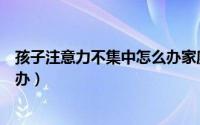 孩子注意力不集中怎么办家庭教育（孩子注意力不集中怎么办）