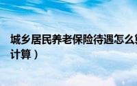 城乡居民养老保险待遇怎么算（城乡居民养老保险待遇怎么计算）