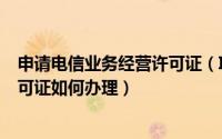 申请电信业务经营许可证（ICP 电信与信息服务业务经营许可证如何办理）