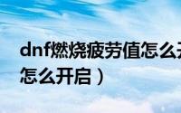 dnf燃烧疲劳值怎么开不了（dnf燃烧疲劳值怎么开启）