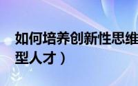 如何培养创新性思维1000字（如何培养创新型人才）