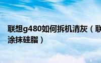 联想g480如何拆机清灰（联想g480笔记本怎么拆机清灰并涂抹硅脂）