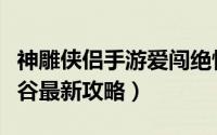 神雕侠侣手游爱闯绝情谷最新攻略（爱闯绝情谷最新攻略）