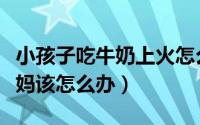 小孩子吃牛奶上火怎么办（小孩喝牛奶上火爸妈该怎么办）