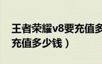 王者荣耀v8要充值多少钱呢（王者荣耀v8要充值多少钱）
