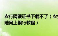 农行网银证书下载不了（农业银行网银证书下载、安装及登陆网上银行教程）