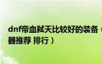 dnf帝血弑天比较好的装备（DNF创新世纪版本帝血弑天武器推荐 排行）