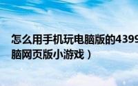 怎么用手机玩电脑版的4399小游戏（如何用手机玩4399电脑网页版小游戏）
