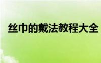 丝巾的戴法教程大全（丝巾的戴法有哪些）