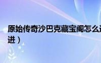 原始传奇沙巴克藏宝阁怎么进（原始传奇沙巴克藏宝阁怎么进）