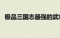 极品三国志最强的武将（极品三国志攻略）