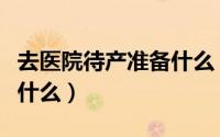 去医院待产准备什么（到医院待产都需要准备什么）