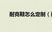 耐克鞋怎么定制（耐克鞋怎么辨真假）