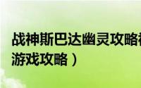 战神斯巴达幽灵攻略视频（战神斯巴达幽灵的游戏攻略）
