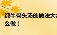 纯牛骨头汤的做法大全（纯牛骨头汤的做法怎么做）