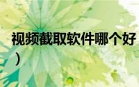 视频截取软件哪个好（视频截取软件哪个好用）