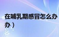 在哺乳期感冒怎么办（哺乳期的感冒了该怎么办）