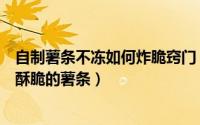 自制薯条不冻如何炸脆窍门（如何自制不用冷冻也可以炸的酥脆的薯条）