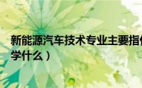 新能源汽车技术专业主要指什么（新能源汽车技术专业主要学什么）