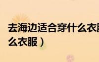去海边适合穿什么衣服拍照（去海边适合穿什么衣服）