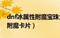 dnf冰属性附魔宝珠大全2021（DNF冰属性附魔卡片）