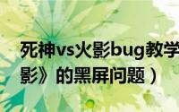 死神vs火影bug教学（如何解决《死神VS火影》的黑屏问题）