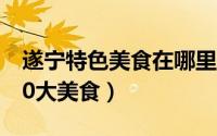 遂宁特色美食在哪里吃（到遂宁一定要吃的10大美食）