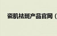 瓷肌祛斑产品官网（瓷肌祛斑产品好吗）