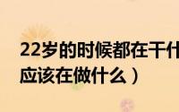 22岁的时候都在干什么（22岁的时候你觉得应该在做什么）