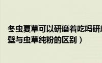 冬虫夏草可以研磨着吃吗研磨成粉吃吗（冬虫夏草纯粉片破壁与虫草纯粉的区别）