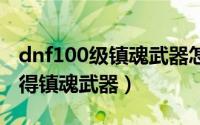 dnf100级镇魂武器怎么做（DNF怎么轻松获得镇魂武器）