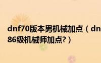 dnf70版本男机械加点（dnf男机械86刷图加点?dnf最新版86级机械师加点?）