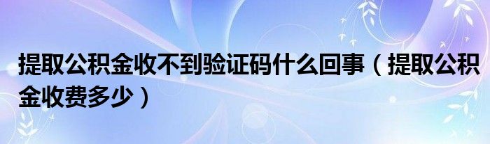 提取公积金收不到验证码什么回事（提取公积金收费多少）