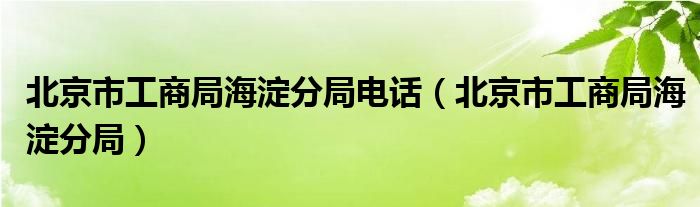 北京市工商局海淀分局电话（北京市工商局海淀分局）