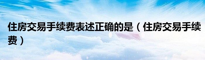 住房交易手续费表述正确的是（住房交易手续费）