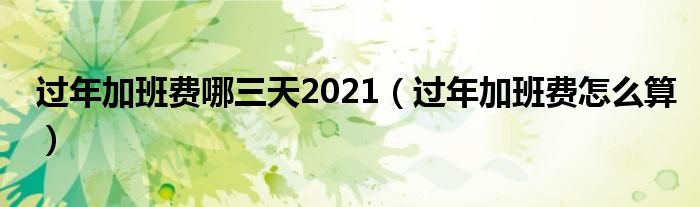过年加班费哪三天2021（过年加班费怎么算）