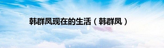 韩群凤现在的生活（韩群凤）