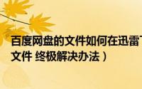 百度网盘的文件如何在迅雷下载（迅雷怎么下载百度网盘大文件 终极解决办法）
