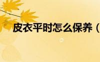 皮衣平时怎么保养（皮衣如何日常保养）