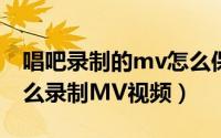 唱吧录制的mv怎么保存到手机（手机唱吧怎么录制MV视频）