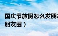国庆节放假怎么发朋友圈（国庆节放假怎么发朋友圈）