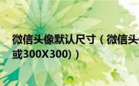 微信头像默认尺寸（微信头像最佳尺寸设置方法(200X200或300X300)）