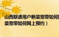 山西联通用户新装宽带如何网上预约安装（山西联通用户新装宽带如何网上预约）